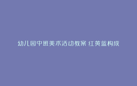 幼儿园中班美术活动教案《红黄蓝构成》