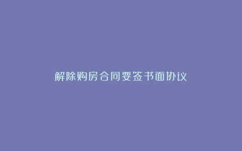 解除购房合同要签书面协议