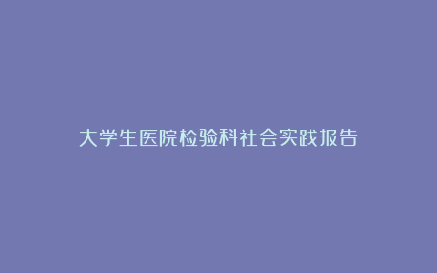 大学生医院检验科社会实践报告