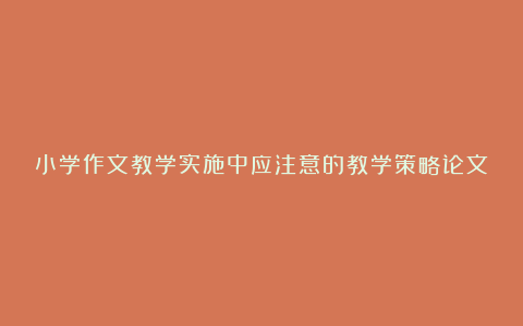 小学作文教学实施中应注意的教学策略论文