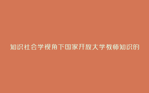 知识社会学视角下国家开放大学教师知识的构成论文