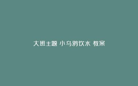 大班主题《小乌鸦饮水》教案