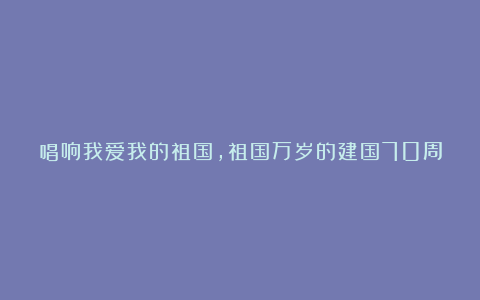 唱响我爱我的祖国，祖国万岁的建国70周年演讲稿精选