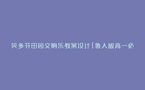 贝多芬田园交响乐教案设计(鲁人版高一必修) 教案教学设计