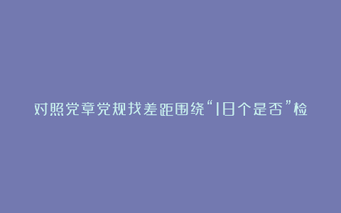 对照党章党规找差距围绕“18个是否”检视分析材料