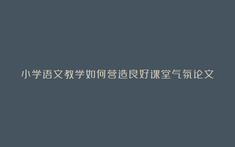 小学语文教学如何营造良好课堂气氛论文