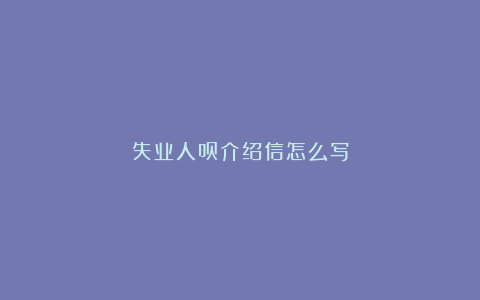 失业人员介绍信怎么写