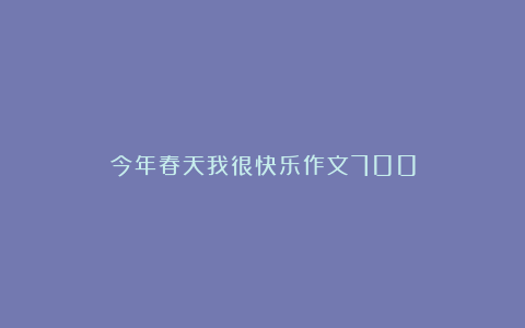 今年春天我很快乐作文700