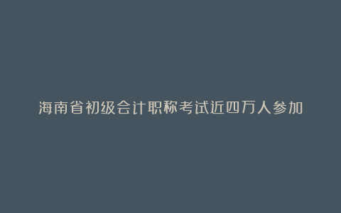 海南省初级会计职称考试近四万人参加