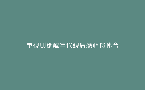 电视剧觉醒年代观后感心得体会