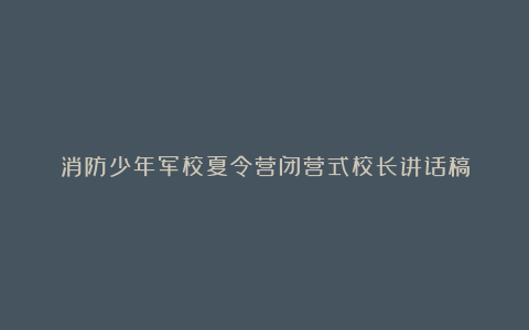 消防少年军校夏令营闭营式校长讲话稿