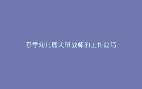 春季幼儿园大班教师的工作总结