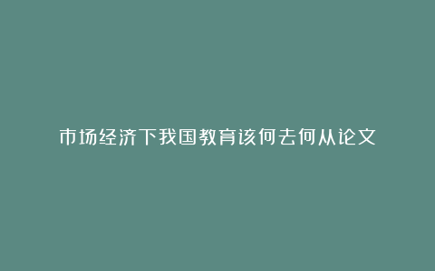 市场经济下我国教育该何去何从论文