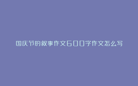 国庆节的叙事作文600字作文怎么写