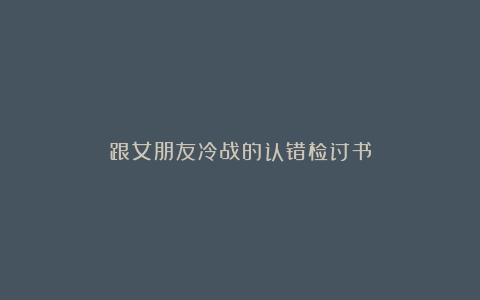 跟女朋友冷战的认错检讨书