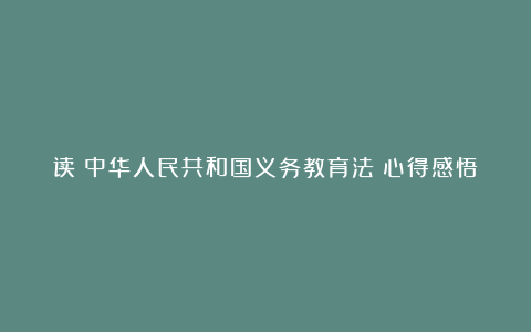 读《中华人民共和国义务教育法》心得感悟