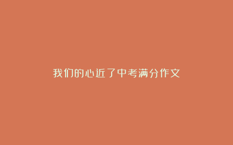 我们的心近了中考满分作文