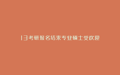 13考研报名结束专业硕士受欢迎