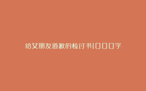 给女朋友道歉的检讨书1000字