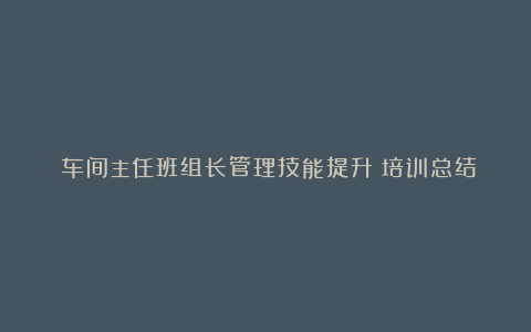 《车间主任班组长管理技能提升》培训总结