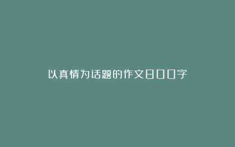 以真情为话题的作文800字