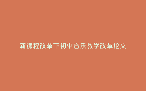 新课程改革下初中音乐教学改革论文