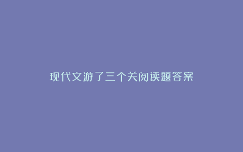 现代文游了三个关阅读题答案