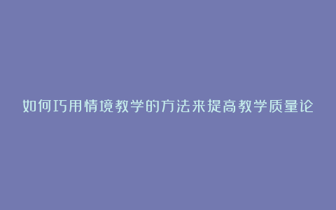 如何巧用情境教学的方法来提高教学质量论文