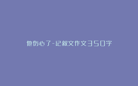 他伤心了-记叙文作文350字