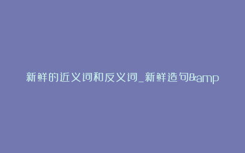 新鲜的近义词和反义词_新鲜造句&解释