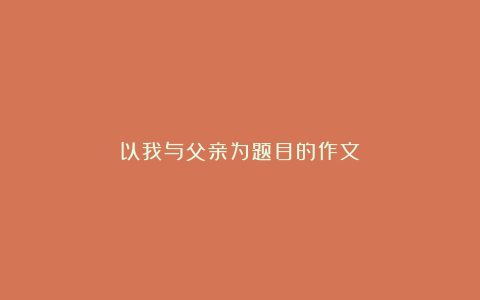 以我与父亲为题目的作文