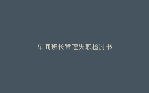 车间班长管理失职检讨书