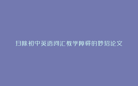 扫除初中英语词汇教学障碍的妙招论文