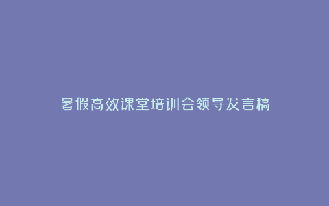 暑假高效课堂培训会领导发言稿