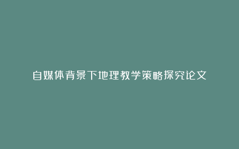 自媒体背景下地理教学策略探究论文