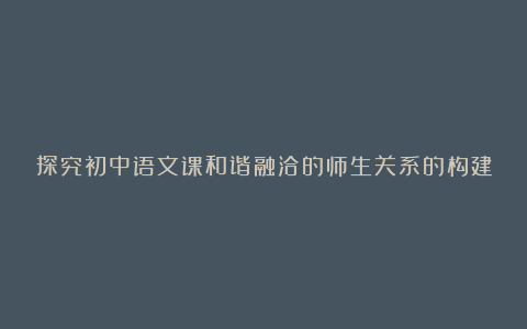 探究初中语文课和谐融洽的师生关系的构建论文