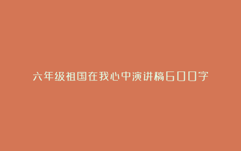 六年级祖国在我心中演讲稿600字