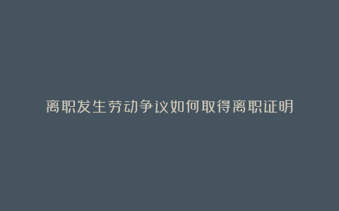 离职发生劳动争议如何取得离职证明