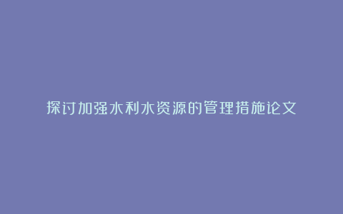 探讨加强水利水资源的管理措施论文