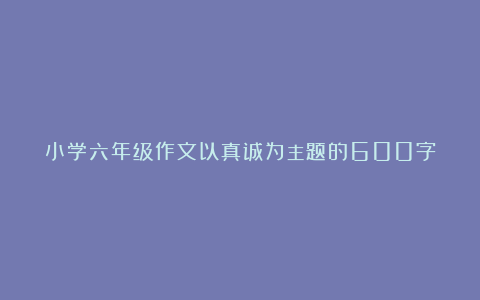 小学六年级作文以真诚为主题的600字