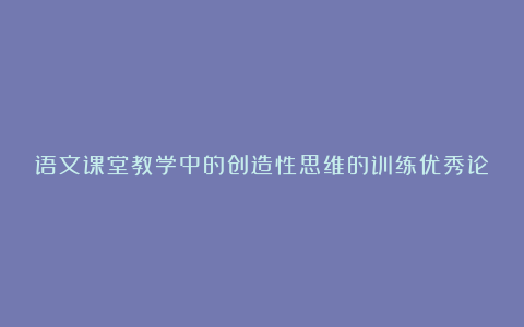 语文课堂教学中的创造性思维的训练优秀论文