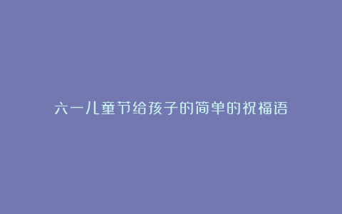 六一儿童节给孩子的简单的祝福语