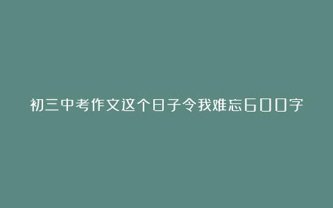 初三中考作文这个日子令我难忘600字