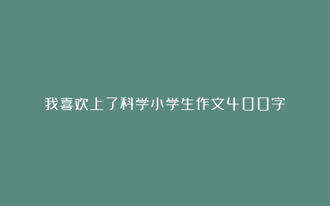 我喜欢上了科学小学生作文400字