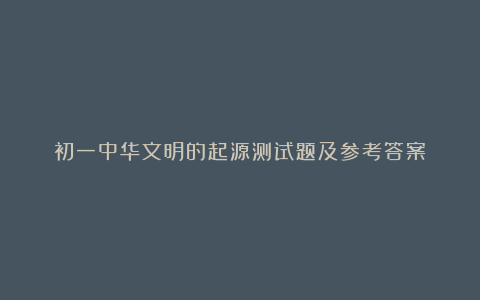 初一中华文明的起源测试题及参考答案