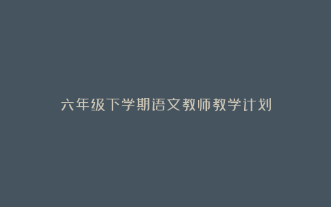 六年级下学期语文教师教学计划