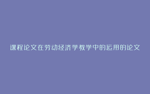 课程论文在劳动经济学教学中的运用的论文