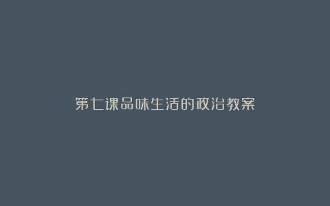 第七课品味生活的政治教案