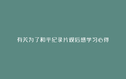 有关为了和平纪录片观后感学习心得