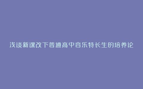 浅谈新课改下普通高中音乐特长生的培养论文